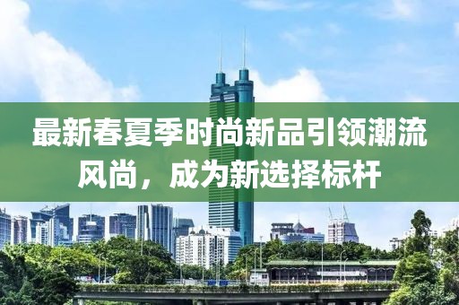 最新春夏季时尚新品引领潮流风尚，成为新选择标杆