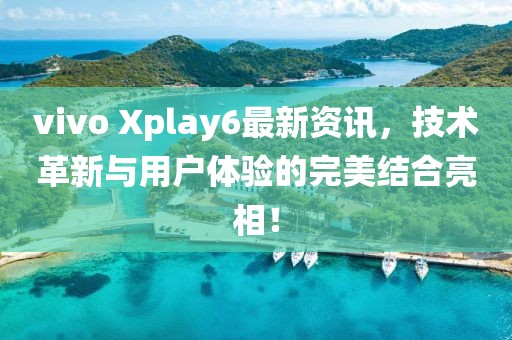 vivo Xplay6最新资讯，技术革新与用户体验的完美结合亮相！