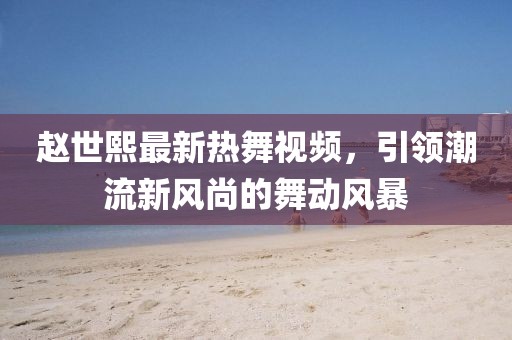 赵世熙最新热舞视频，引领潮流新风尚的舞动风暴