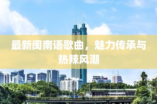 最新闽南语歌曲，魅力传承与热辣风潮