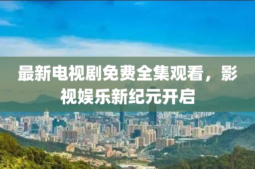 最新电视剧免费全集观看，影视娱乐新纪元开启