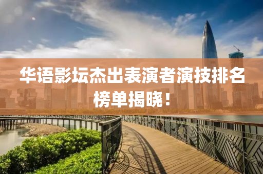 华语影坛杰出表演者演技排名榜单揭晓！