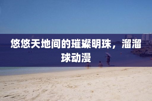 悠悠天地间的璀璨明珠，溜溜球动漫