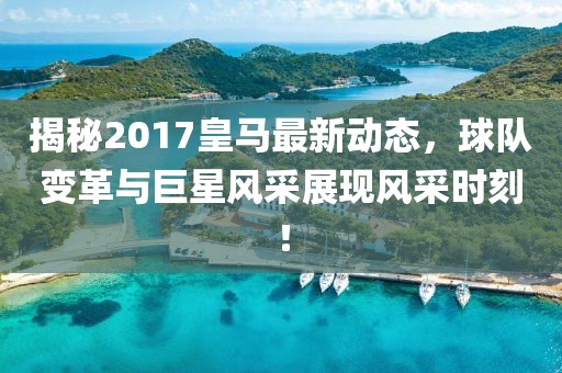 揭秘2017皇马最新动态，球队变革与巨星风采展现风采时刻！