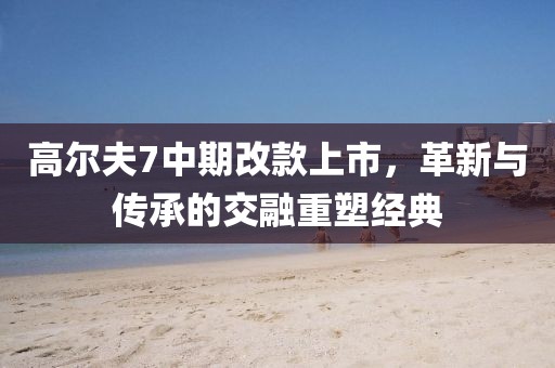 高尔夫7中期改款上市，革新与传承的交融重塑经典