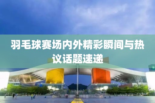羽毛球赛场内外精彩瞬间与热议话题速递