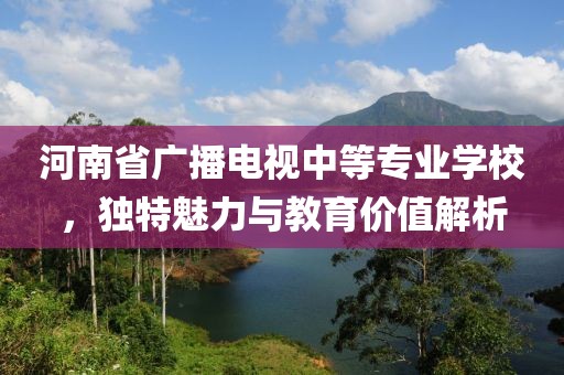 河南省广播电视中等专业学校，独特魅力与教育价值解析