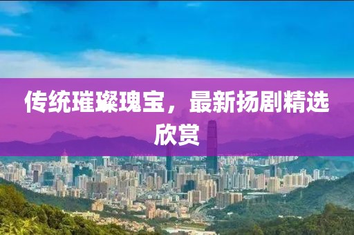 传统璀璨瑰宝，最新扬剧精选欣赏