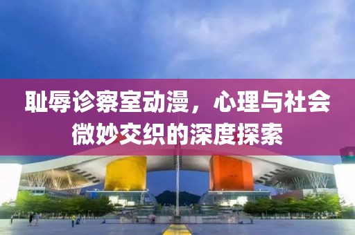 耻辱诊察室动漫，心理与社会微妙交织的深度探索