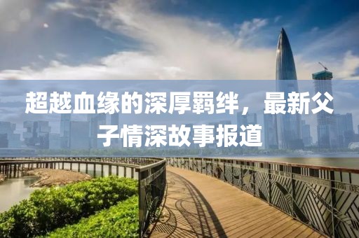 超越血缘的深厚羁绊，最新父子情深故事报道