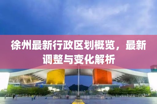 徐州最新行政区划概览，最新调整与变化解析