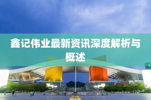 鑫记伟业最新资讯深度解析与概述