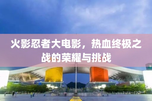 火影忍者大电影，热血终极之战的荣耀与挑战