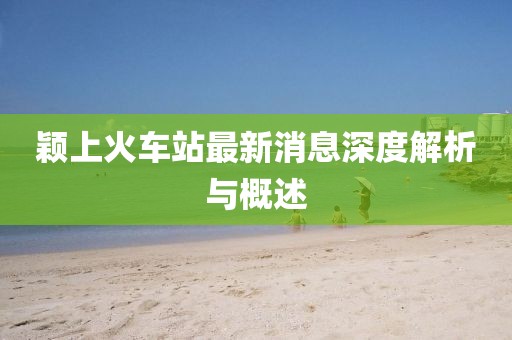 颖上火车站最新消息深度解析与概述