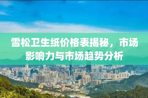 雪松卫生纸价格表揭秘，市场影响力与市场趋势分析