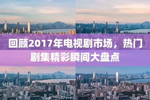 回顾2017年电视剧市场，热门剧集精彩瞬间大盘点