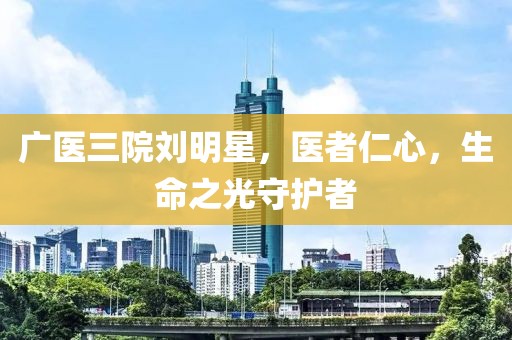 广医三院刘明星，医者仁心，生命之光守护者