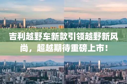 吉利越野车新款引领越野新风尚，超越期待重磅上市！