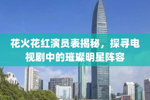 花火花红演员表揭秘，探寻电视剧中的璀璨明星阵容