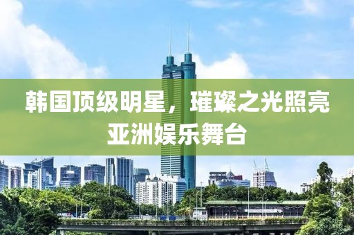 韩国顶级明星，璀璨之光照亮亚洲娱乐舞台