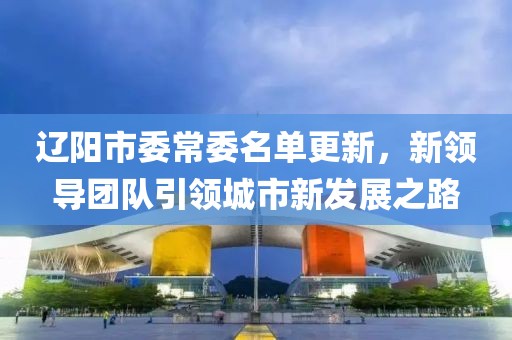 辽阳市委常委名单更新，新领导团队引领城市新发展之路