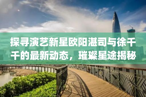 探寻演艺新星欧阳湛司与徐千千的最新动态，璀璨星途揭秘