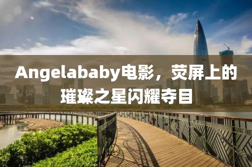 Angelababy电影，荧屏上的璀璨之星闪耀夺目
