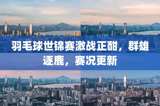 羽毛球世锦赛激战正酣，群雄逐鹿，赛况更新