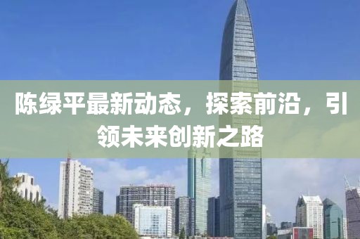 陈绿平最新动态，探索前沿，引领未来创新之路