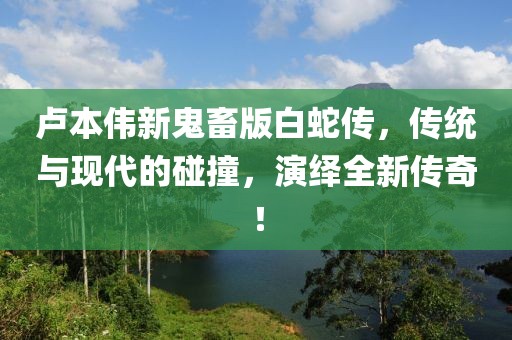 卢本伟新鬼畜版白蛇传，传统与现代的碰撞，演绎全新传奇！