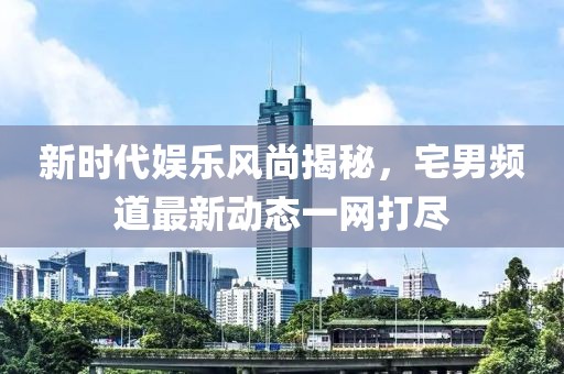 新时代娱乐风尚揭秘，宅男频道最新动态一网打尽
