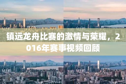 镇远龙舟比赛的激情与荣耀，2016年赛事视频回顾