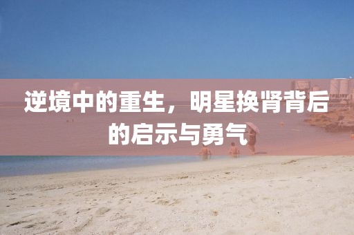 逆境中的重生，明星换肾背后的启示与勇气