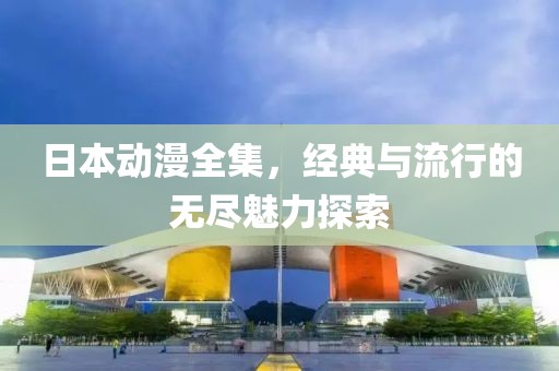 日本动漫全集，经典与流行的无尽魅力探索