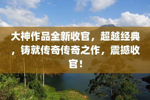 大神作品全新收官，超越经典，铸就传奇传奇之作，震撼收官！