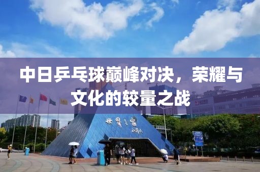 中日乒乓球巅峰对决，荣耀与文化的较量之战