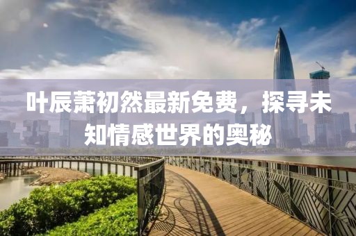 叶辰萧初然最新免费，探寻未知情感世界的奥秘