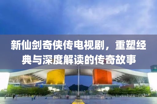 新仙剑奇侠传电视剧，重塑经典与深度解读的传奇故事