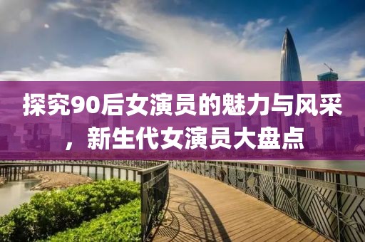 探究90后女演员的魅力与风采，新生代女演员大盘点