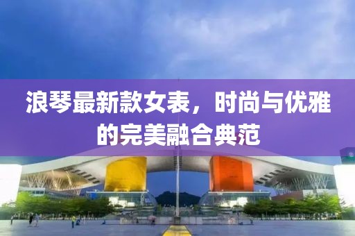 浪琴最新款女表，时尚与优雅的完美融合典范