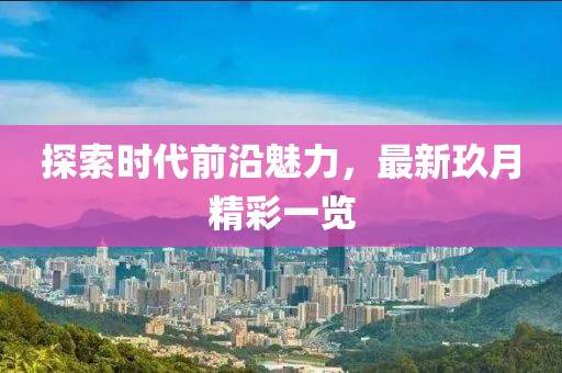 探索时代前沿魅力，最新玖月精彩一览