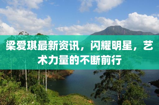 梁爱琪最新资讯，闪耀明星，艺术力量的不断前行