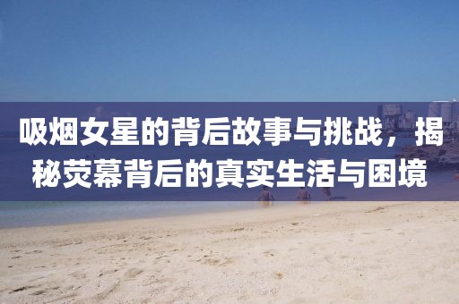 吸烟女星的背后故事与挑战，揭秘荧幕背后的真实生活与困境