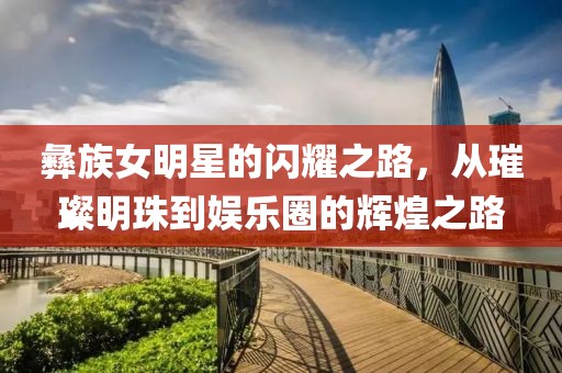 彝族女明星的闪耀之路，从璀璨明珠到娱乐圈的辉煌之路