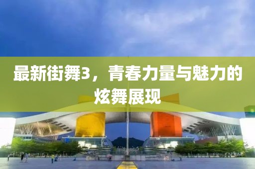 最新街舞3，青春力量与魅力的炫舞展现