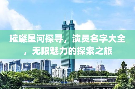 璀璨星河探寻，演员名字大全，无限魅力的探索之旅