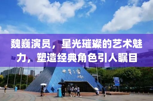 魏巍演员，星光璀璨的艺术魅力，塑造经典角色引人瞩目
