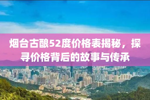 烟台古酿52度价格表揭秘，探寻价格背后的故事与传承