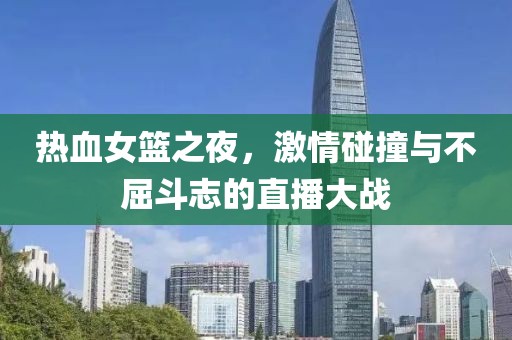 热血女篮之夜，激情碰撞与不屈斗志的直播大战