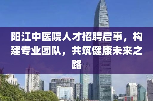 阳江中医院人才招聘启事，构建专业团队，共筑健康未来之路